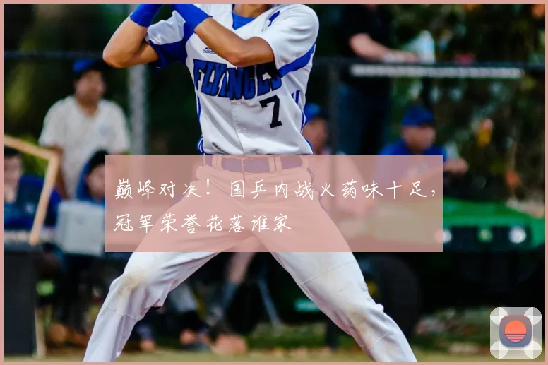 巅峰对决！国乒内战火药味十足，冠军荣誉花落谁家