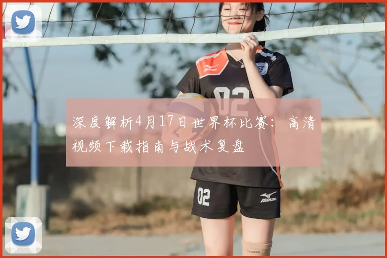 深度解析4月17日世界杯比赛：高清视频下载指南与战术复盘