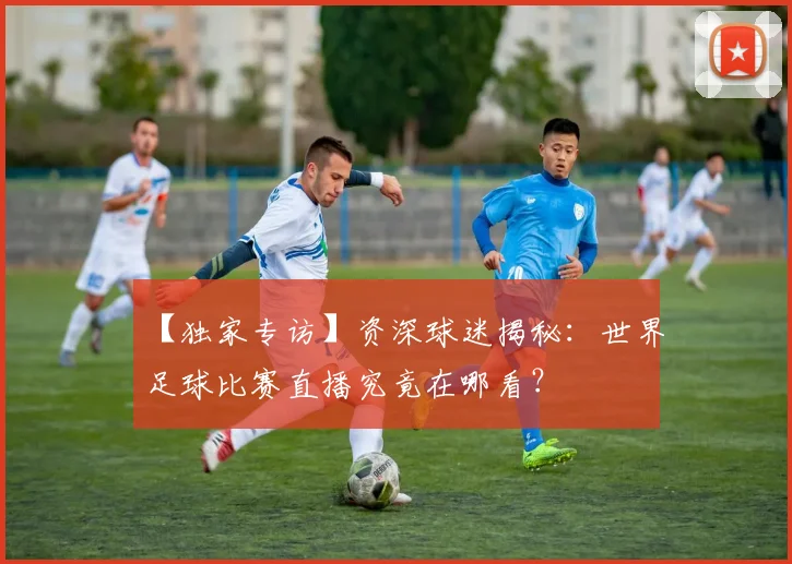 【独家专访】资深球迷揭秘：世界足球比赛直播究竟在哪看？