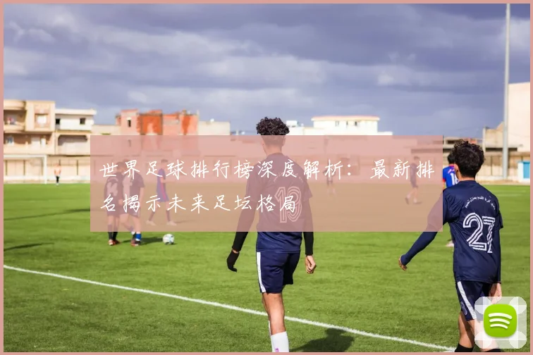 世界足球排行榜深度解析：最新排名揭示未来足坛格局
