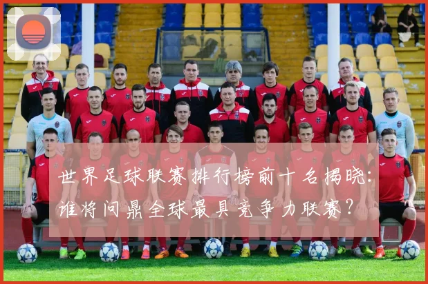 世界足球联赛排行榜前十名揭晓:谁将问鼎全球最具竞争力联赛?