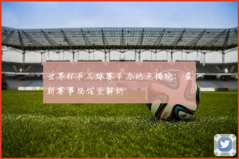 世界杯乒乓球赛举办地点揭晓：最新赛事场馆全解析