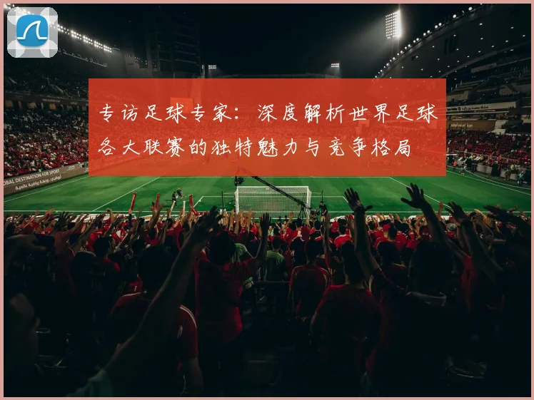 专访足球专家：深度解析世界足球各大联赛的独特魅力与竞争格局