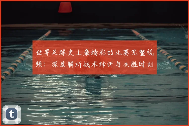 世界足球史上最精彩的比赛完整视频：深度解析战术转折与决胜时刻