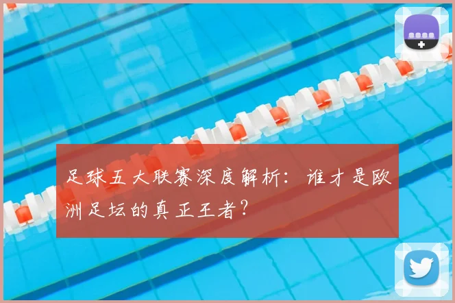 足球五大联赛深度解析：谁才是欧洲足坛的真正王者？