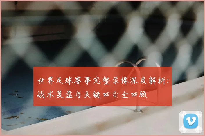 世界足球赛事完整录像深度解析：战术复盘与关键回合全回顾