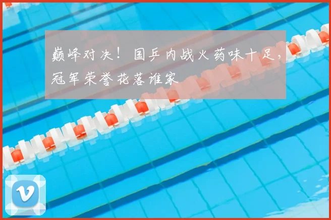 巅峰对决！国乒内战火药味十足，冠军荣誉花落谁家