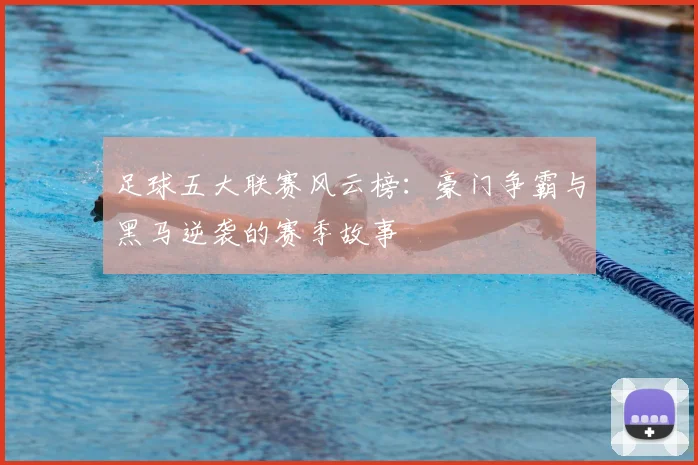 足球五大联赛风云榜：豪门争霸与黑马逆袭的赛季故事