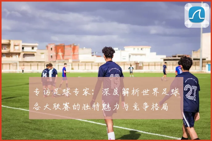 专访足球专家：深度解析世界足球各大联赛的独特魅力与竞争格局