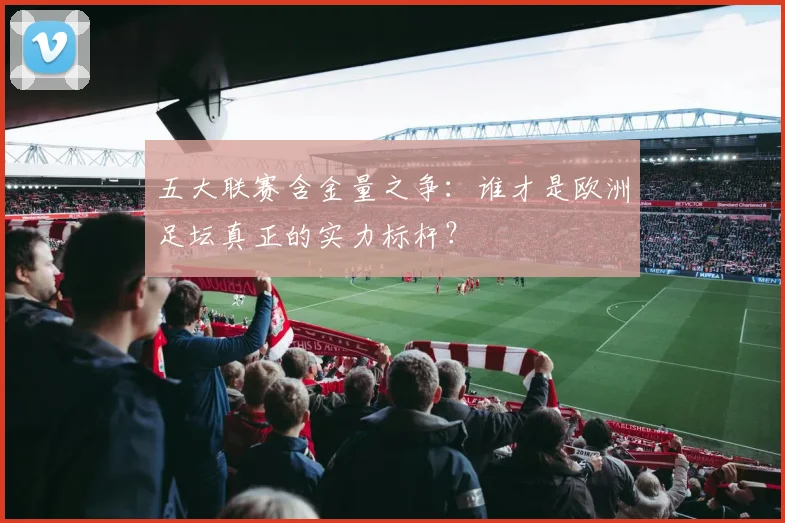 五大联赛含金量之争：谁才是欧洲足坛真正的实力标杆？