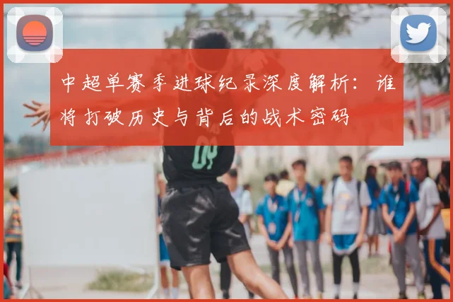 中超单赛季进球纪录深度解析：谁将打破历史与背后的战术密码