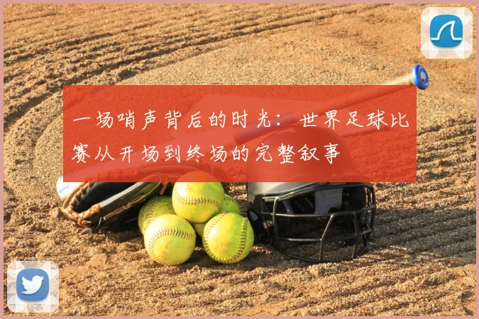 一场哨声背后的时光:世界足球比赛从开场到终场的完整叙事