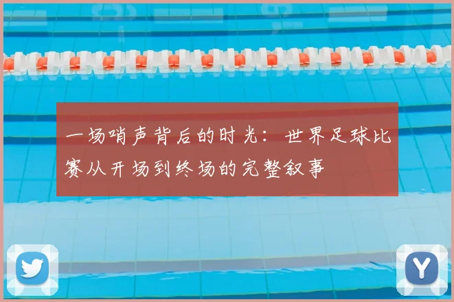一场哨声背后的时光：世界足球比赛从开场到终场的完整叙事